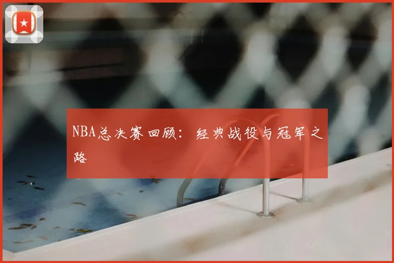 NBA总决赛回顾：经典战役与冠军之路