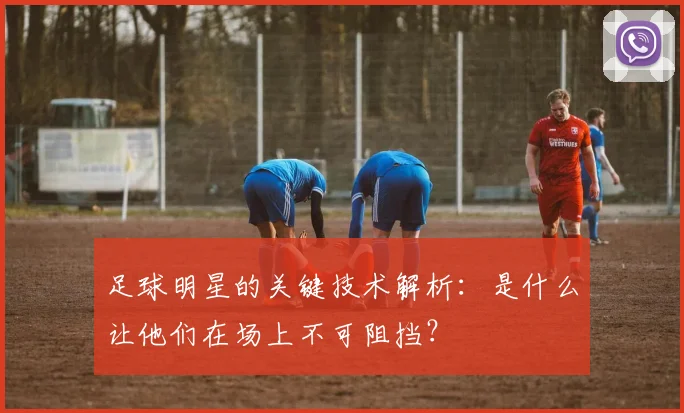 足球明星的关键技术解析：是什么让他们在场上不可阻挡？