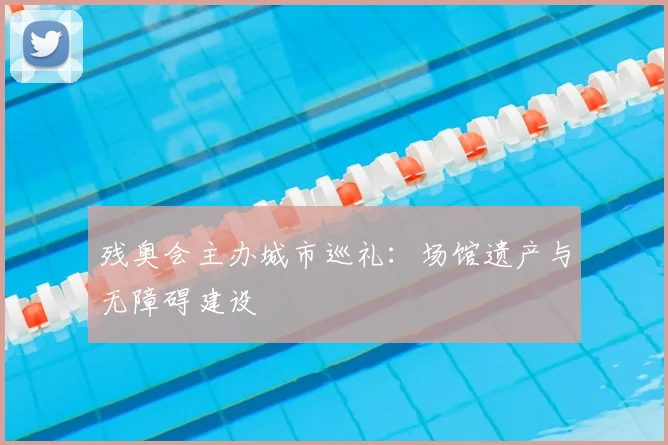 残奥会主办城市巡礼：场馆遗产与无障碍建设