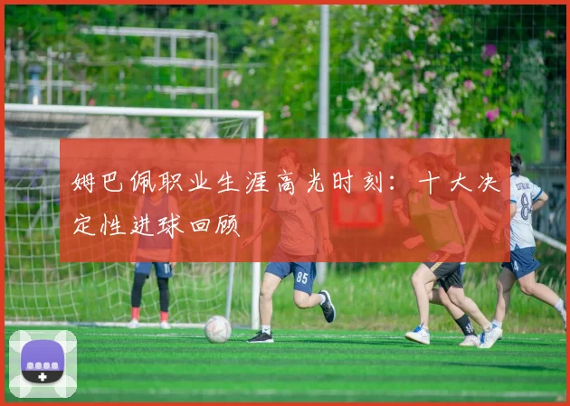 姆巴佩职业生涯高光时刻：十大决定性进球回顾