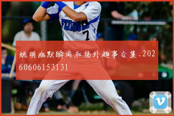 姚明幽默瞬间和场外趣事合集_20260606153131