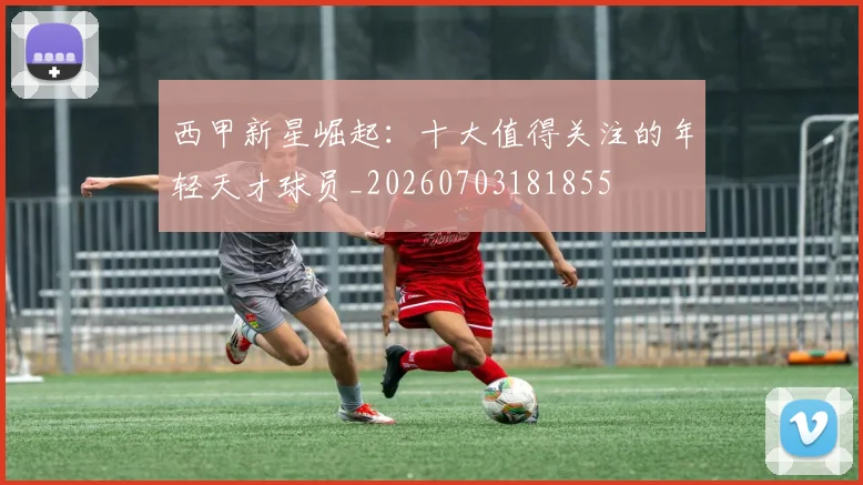 西甲新星崛起：十大值得关注的年轻天才球员_20260703181855