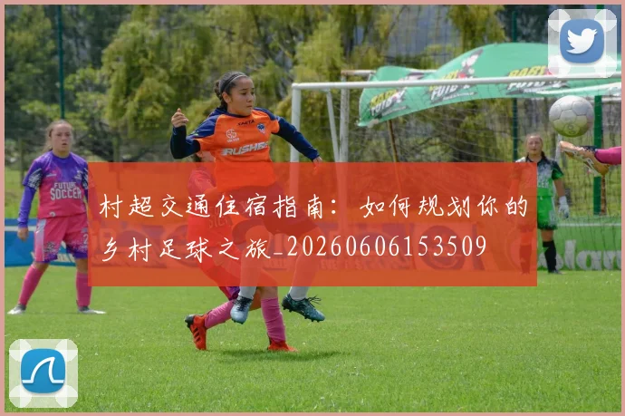 村超交通住宿指南：如何规划你的乡村足球之旅_20260606153509