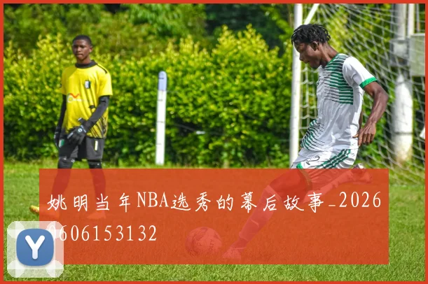 姚明当年NBA选秀的幕后故事_20260606153132