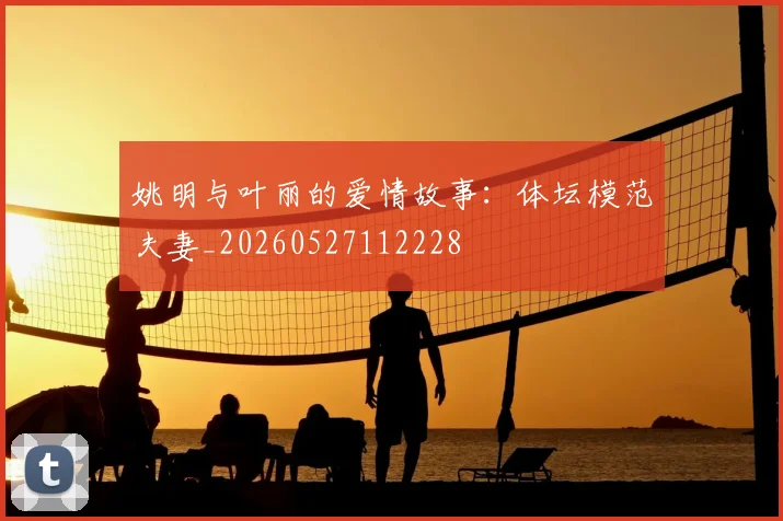姚明与叶丽的爱情故事：体坛模范夫妻_20260527112228