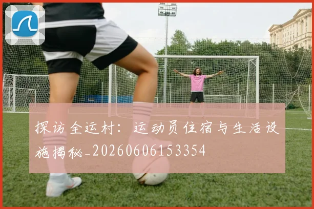 探访全运村：运动员住宿与生活设施揭秘_20260606153354