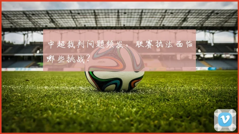 中超裁判问题频发，联赛执法面临哪些挑战？