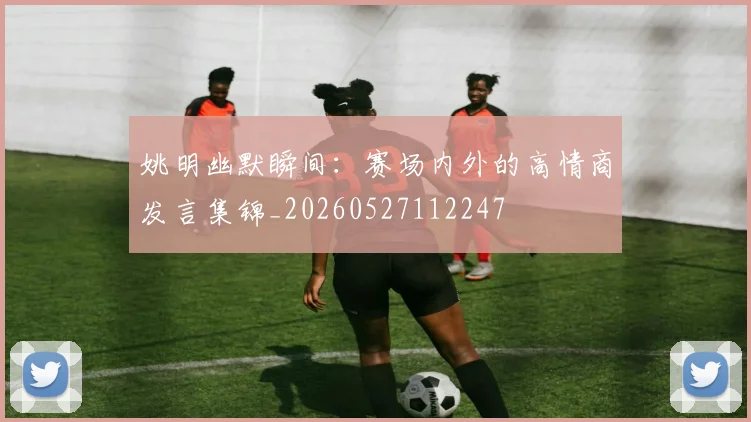 姚明幽默瞬间：赛场内外的高情商发言集锦_20260527112247