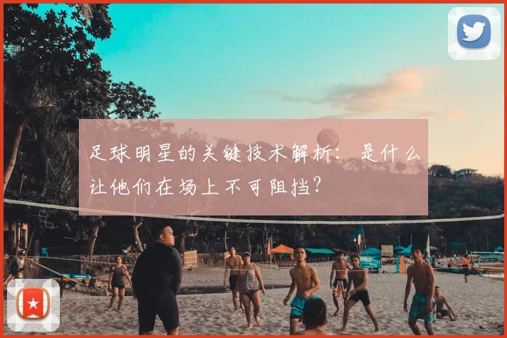 足球明星的关键技术解析：是什么让他们在场上不可阻挡？