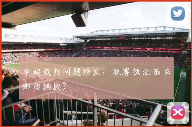 中超裁判问题频发，联赛执法面临哪些挑战？